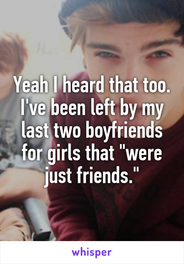 Yeah I heard that too. I've been left by my last two boyfriends for girls that "were just friends."