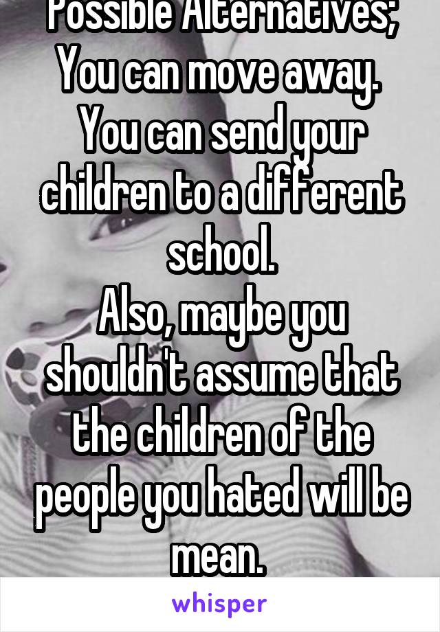 Possible Alternatives;
You can move away. 
You can send your children to a different school.
Also, maybe you shouldn't assume that the children of the people you hated will be mean. 
Just a thought. 