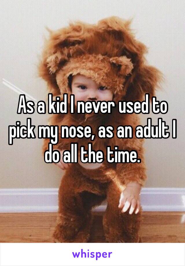 As a kid I never used to pick my nose, as an adult I do all the time. 