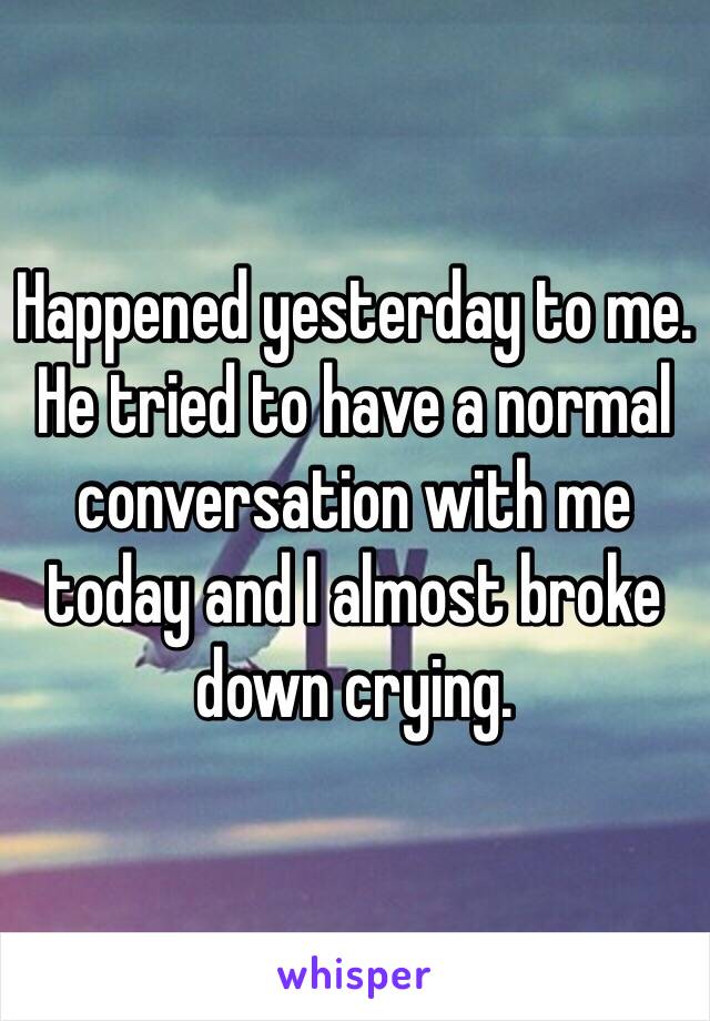 Happened yesterday to me. He tried to have a normal conversation with me today and I almost broke down crying.