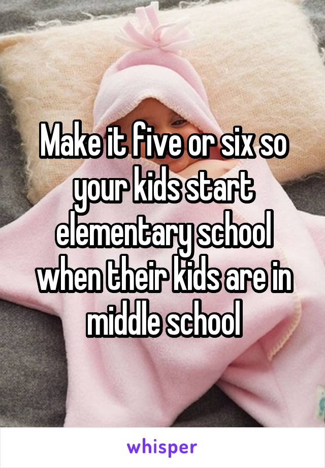 Make it five or six so your kids start elementary school when their kids are in middle school