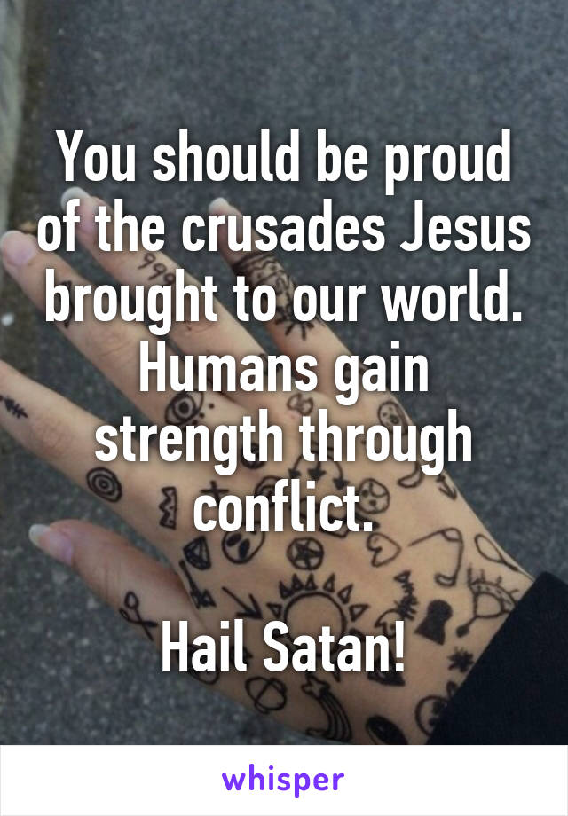 You should be proud of the crusades Jesus brought to our world. Humans gain strength through conflict.

Hail Satan!