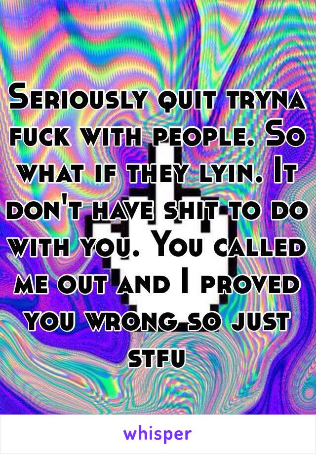 Seriously quit tryna fuck with people. So what if they lyin. It don't have shit to do with you. You called me out and I proved you wrong so just stfu 