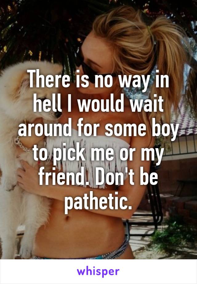 There is no way in hell I would wait around for some boy to pick me or my friend. Don't be pathetic.