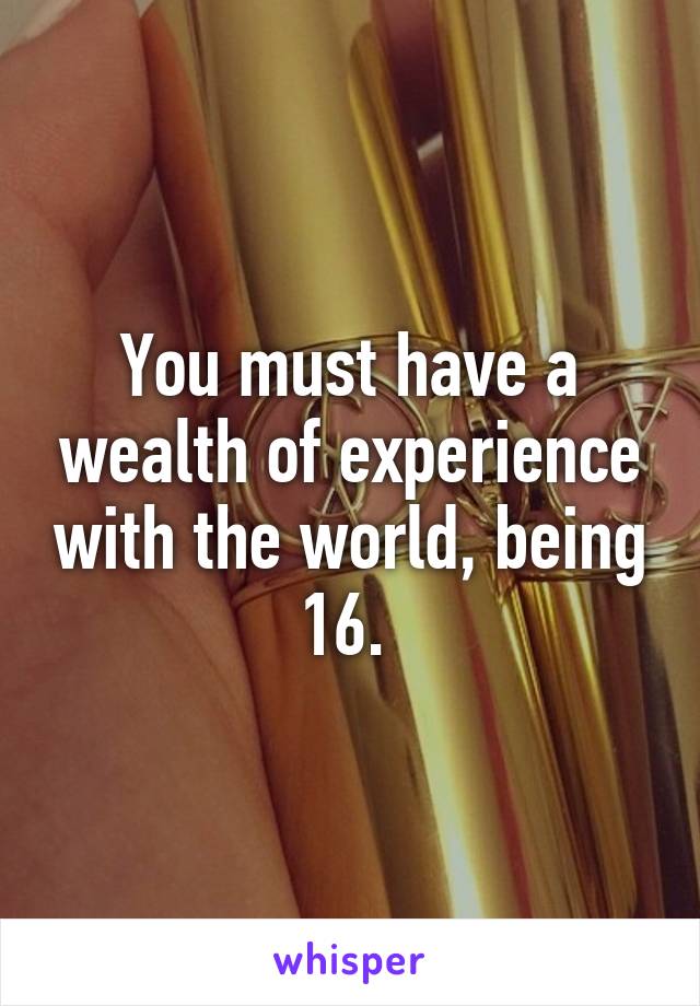 You must have a wealth of experience with the world, being 16. 