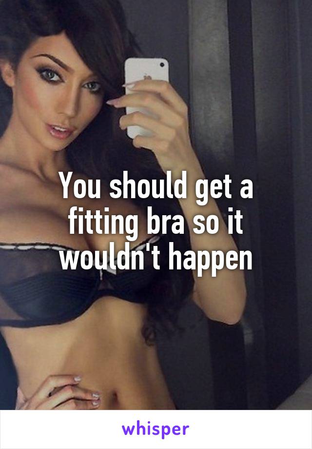 You should get a fitting bra so it wouldn't happen