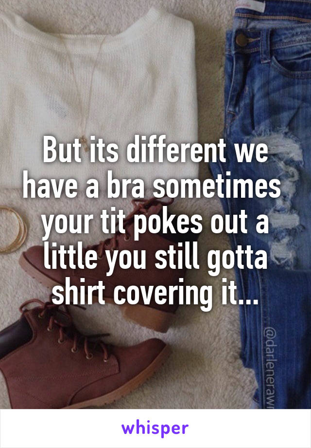 But its different we have a bra sometimes  your tit pokes out a little you still gotta shirt covering it...