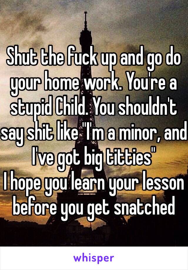 Shut the fuck up and go do your home work. You're a stupid Child. You shouldn't say shit like "I'm a minor, and I've got big titties" 
I hope you learn your lesson before you get snatched 