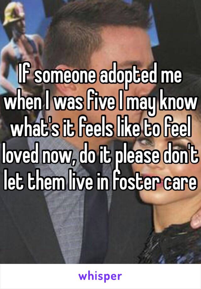 If someone adopted me when I was five I may know what's it feels like to feel loved now, do it please don't let them live in foster care 