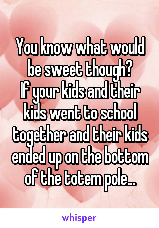 You know what would be sweet though?
If your kids and their kids went to school together and their kids ended up on the bottom of the totem pole...