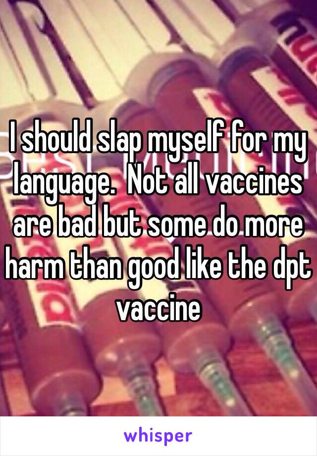 I should slap myself for my language.  Not all vaccines are bad but some do more harm than good like the dpt vaccine