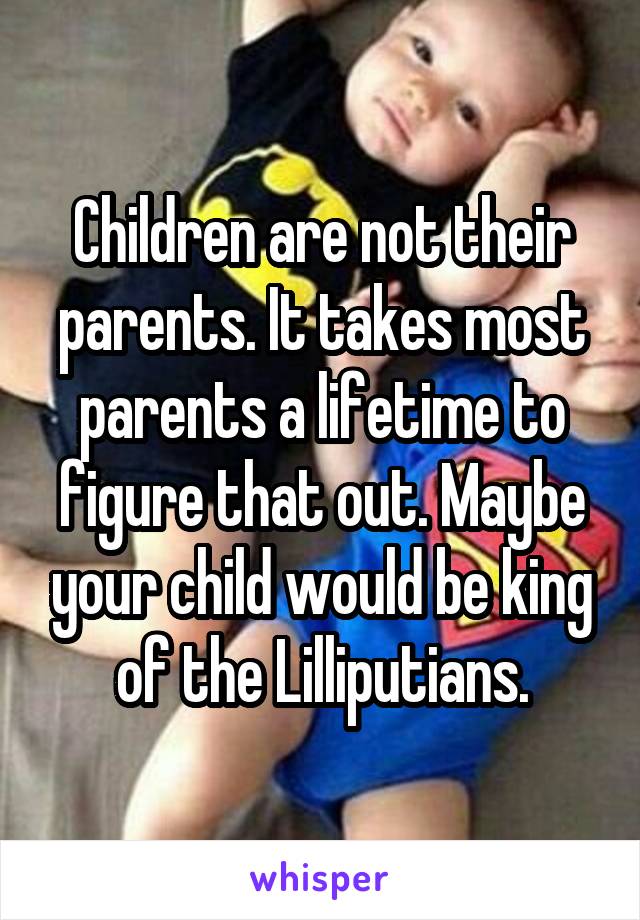 Children are not their parents. It takes most parents a lifetime to figure that out. Maybe your child would be king of the Lilliputians.