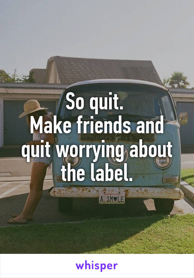 So quit. 
Make friends and quit worrying about the label.