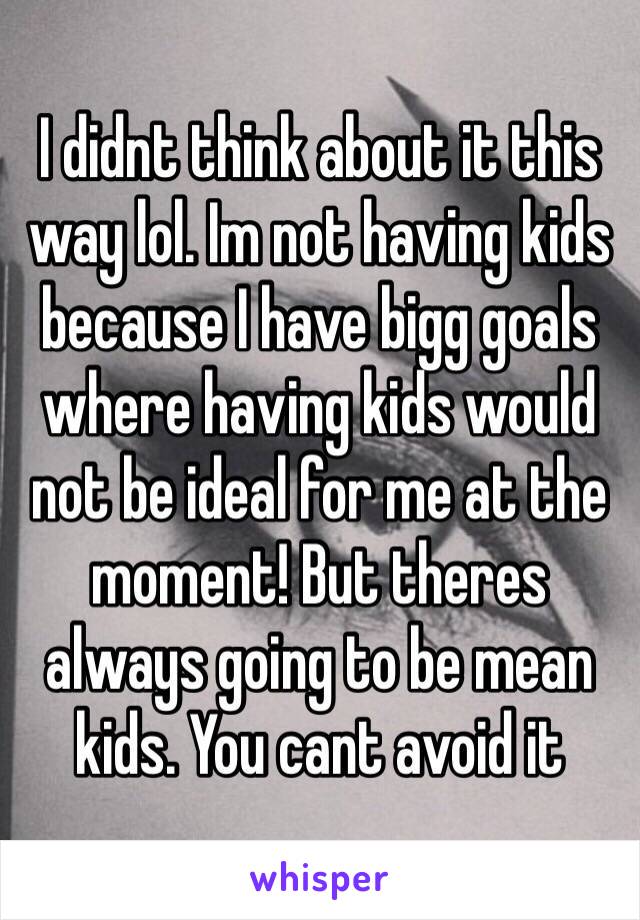 I didnt think about it this way lol. Im not having kids because I have bigg goals where having kids would not be ideal for me at the moment! But theres always going to be mean kids. You cant avoid it