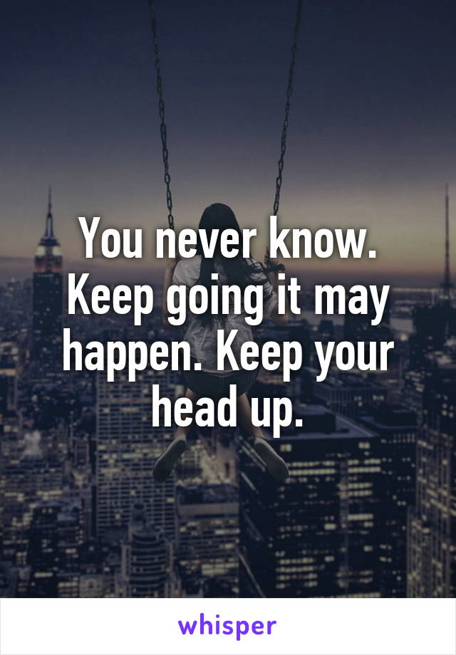 You never know. Keep going it may happen. Keep your head up.