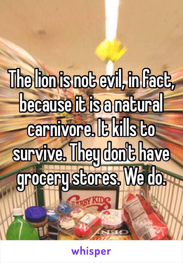 The lion is not evil, in fact, because it is a natural carnivore. It kills to survive. They don't have grocery stores. We do. 
