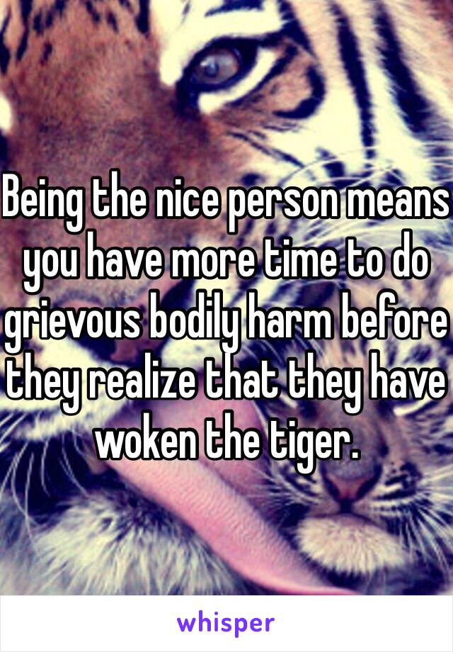 Being the nice person means you have more time to do grievous bodily harm before they realize that they have woken the tiger.