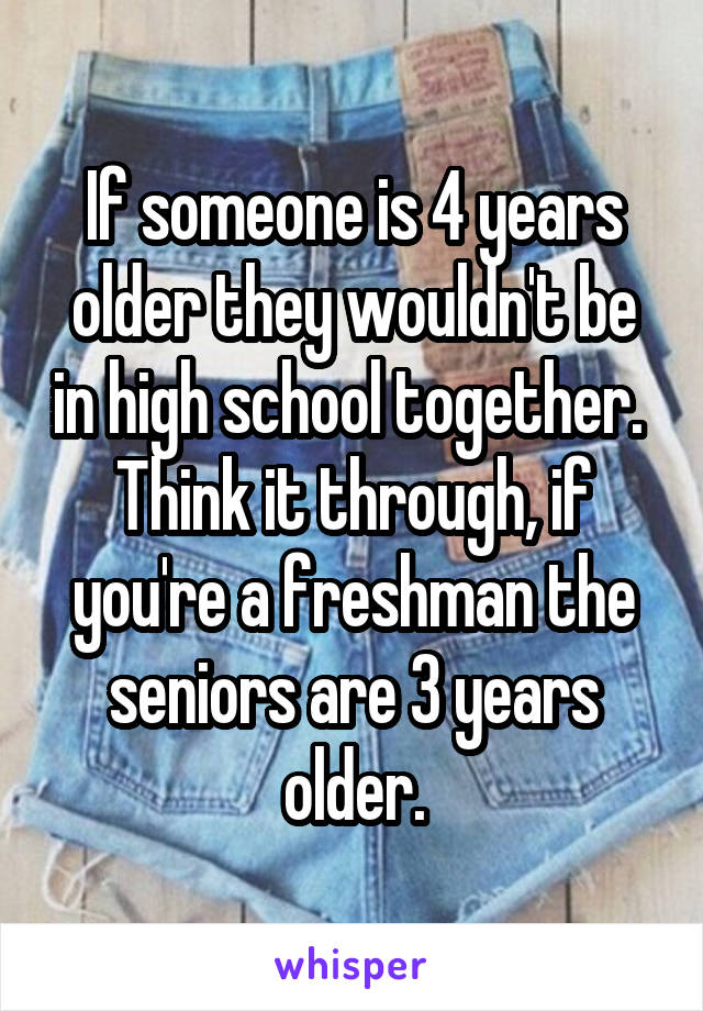 If someone is 4 years older they wouldn't be in high school together.  Think it through, if you're a freshman the seniors are 3 years older.