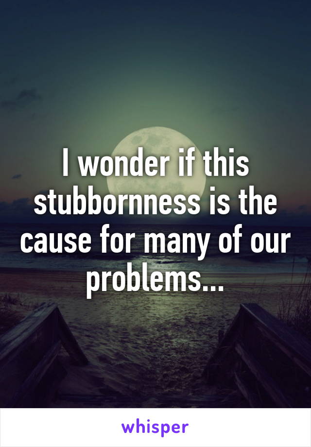 I wonder if this stubbornness is the cause for many of our problems...