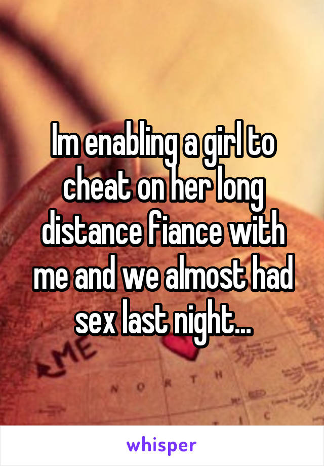 Im enabling a girl to cheat on her long distance fiance with me and we almost had sex last night...