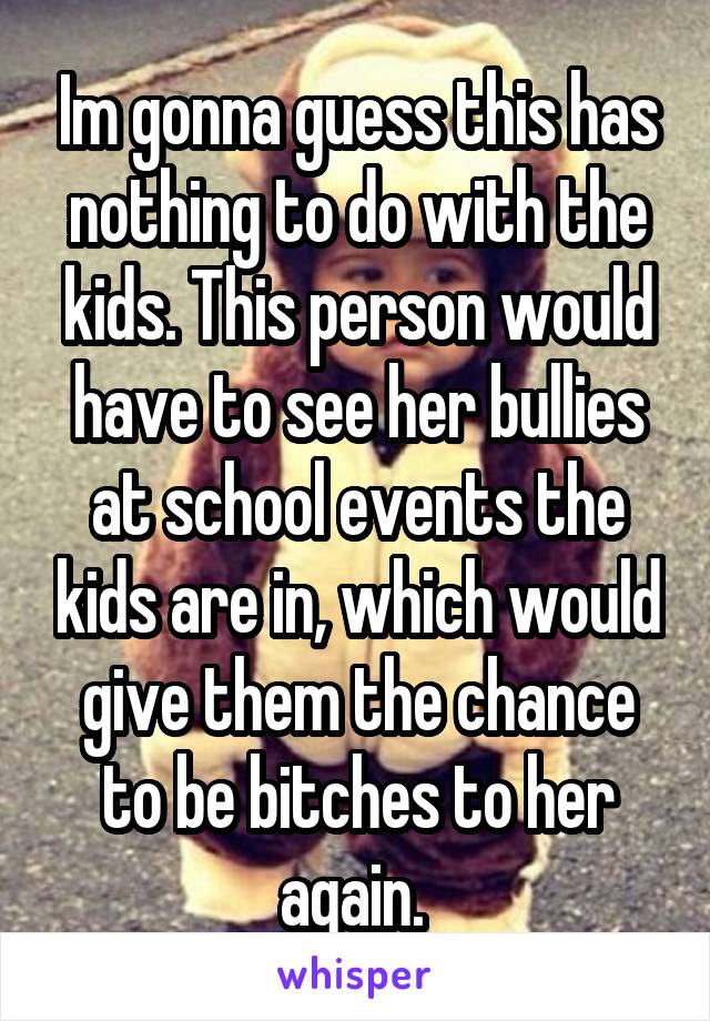 Im gonna guess this has nothing to do with the kids. This person would have to see her bullies at school events the kids are in, which would give them the chance to be bitches to her again. 