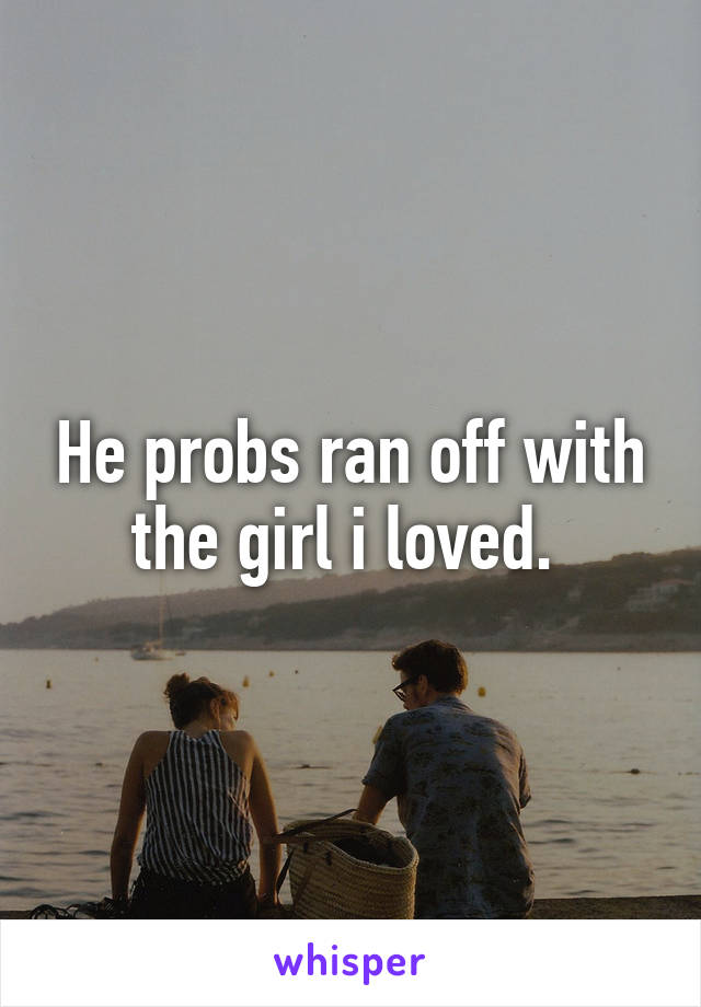 He probs ran off with the girl i loved. 