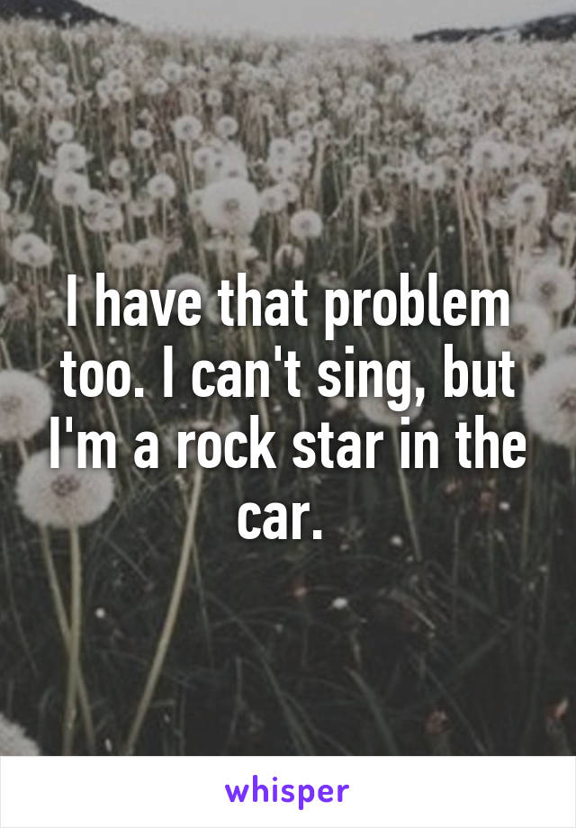 I have that problem too. I can't sing, but I'm a rock star in the car. 