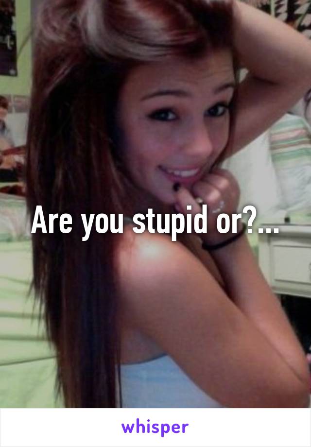 Are you stupid or?...