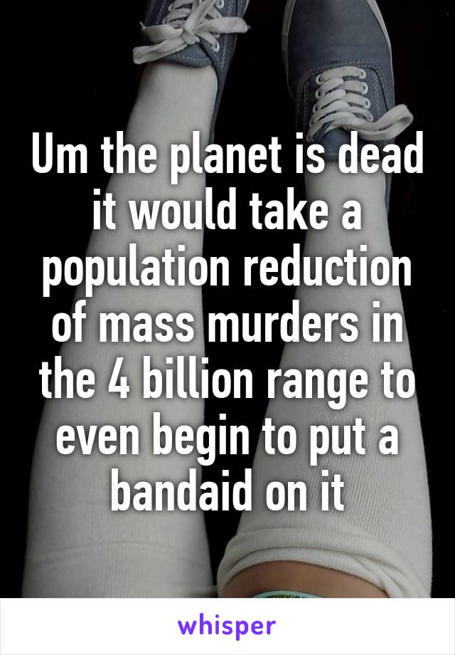 Um the planet is dead it would take a population reduction of mass murders in the 4 billion range to even begin to put a bandaid on it