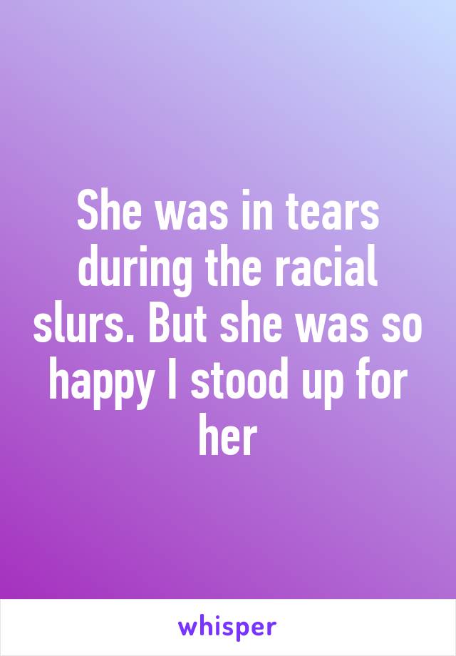 She was in tears during the racial slurs. But she was so happy I stood up for her