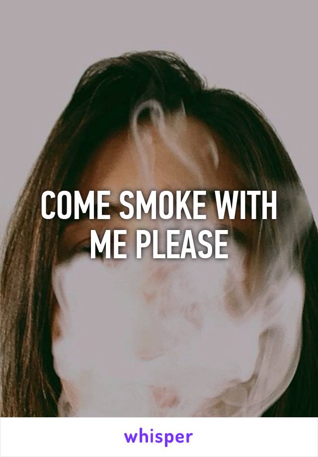 COME SMOKE WITH ME PLEASE