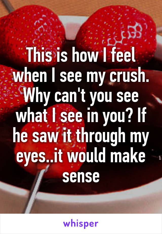 This is how I feel when I see my crush. Why can't you see what I see in you? If he saw it through my eyes..it would make sense