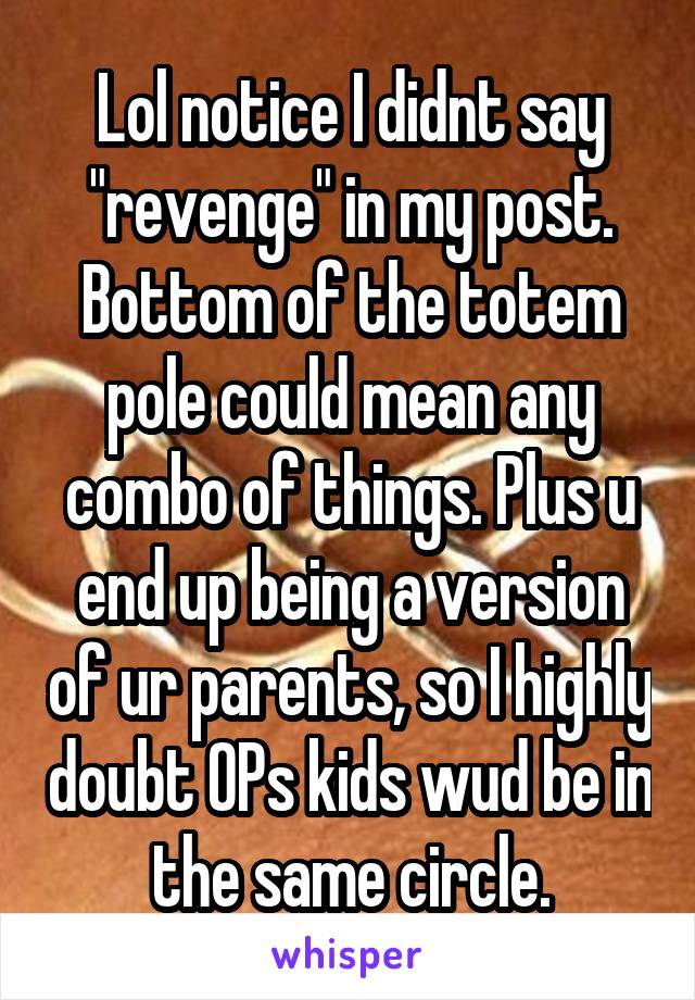 Lol notice I didnt say "revenge" in my post. Bottom of the totem pole could mean any combo of things. Plus u end up being a version of ur parents, so I highly doubt OPs kids wud be in the same circle.