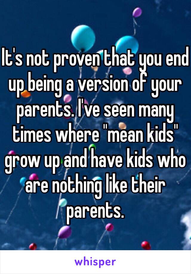 It's not proven that you end up being a version of your parents. I've seen many times where "mean kids" grow up and have kids who are nothing like their parents. 