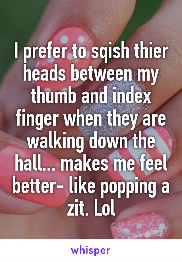 I prefer to sqish thier heads between my thumb and index finger when they are walking down the hall... makes me feel better- like popping a zit. Lol