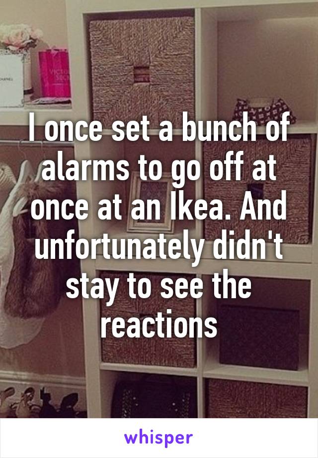 I once set a bunch of alarms to go off at once at an Ikea. And unfortunately didn't stay to see the reactions