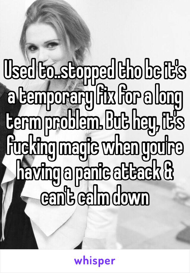 Used to..stopped tho bc it's a temporary fix for a long term problem. But hey, it's fucking magic when you're having a panic attack & can't calm down