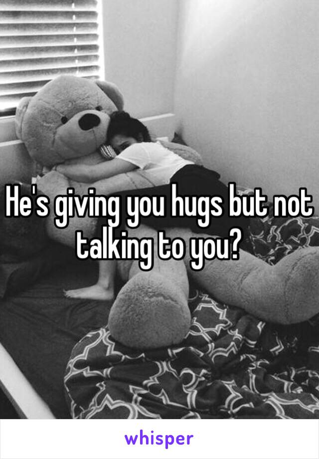 He's giving you hugs but not talking to you?