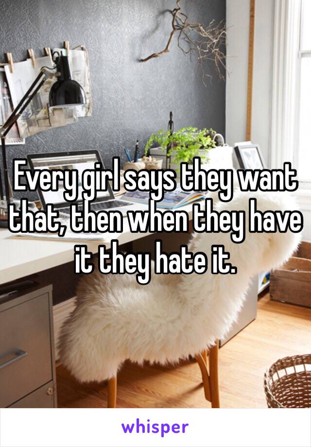 Every girl says they want that, then when they have it they hate it. 