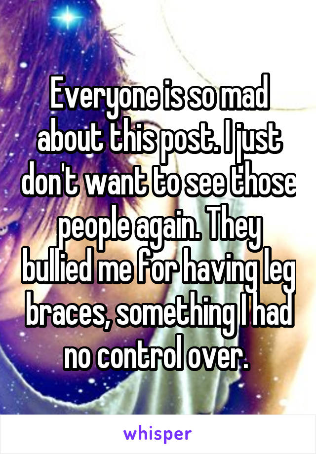 Everyone is so mad about this post. I just don't want to see those people again. They bullied me for having leg braces, something I had no control over. 