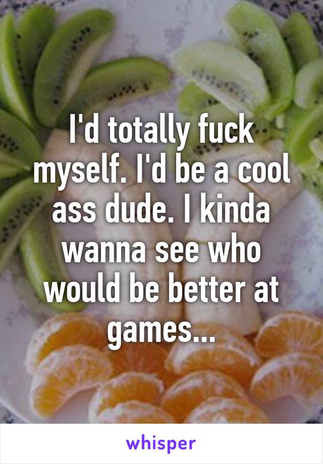 I'd totally fuck myself. I'd be a cool ass dude. I kinda wanna see who would be better at games...