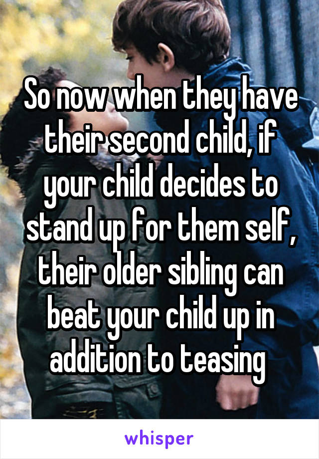 So now when they have their second child, if your child decides to stand up for them self, their older sibling can beat your child up in addition to teasing 