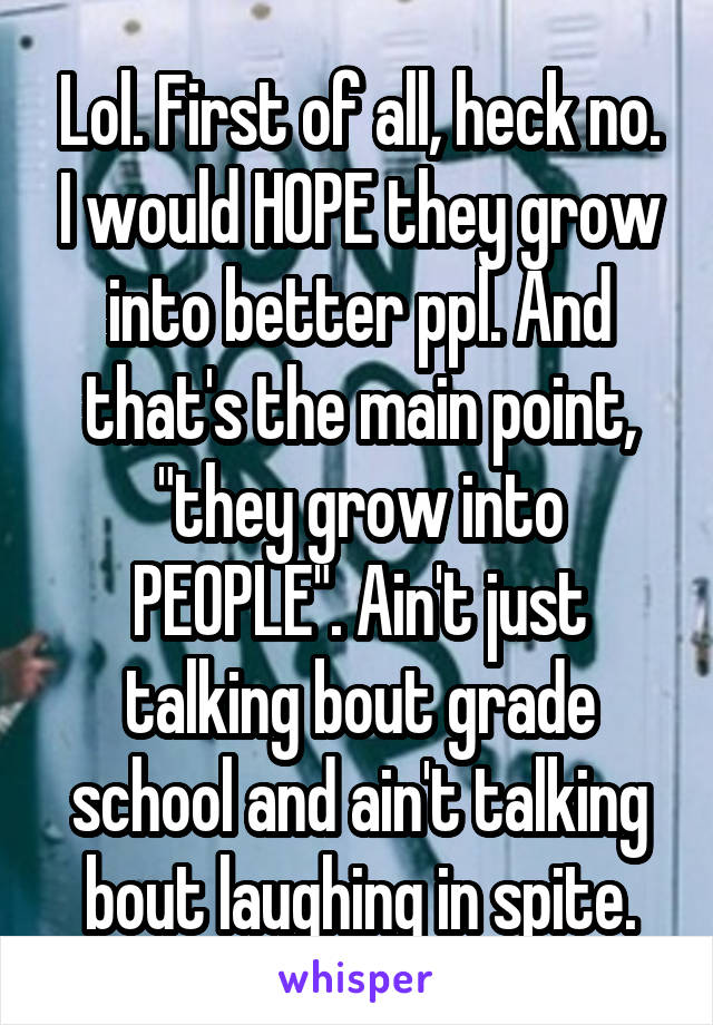 Lol. First of all, heck no. I would HOPE they grow into better ppl. And that's the main point, "they grow into PEOPLE". Ain't just talking bout grade school and ain't talking bout laughing in spite.