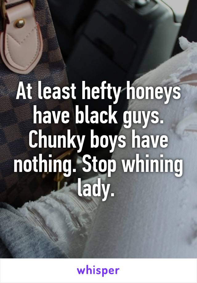 At least hefty honeys have black guys. Chunky boys have nothing. Stop whining lady. 