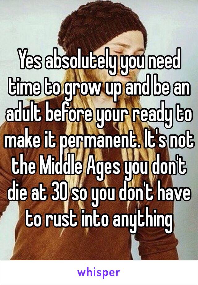 Yes absolutely you need time to grow up and be an adult before your ready to make it permanent. It's not the Middle Ages you don't die at 30 so you don't have to rust into anything