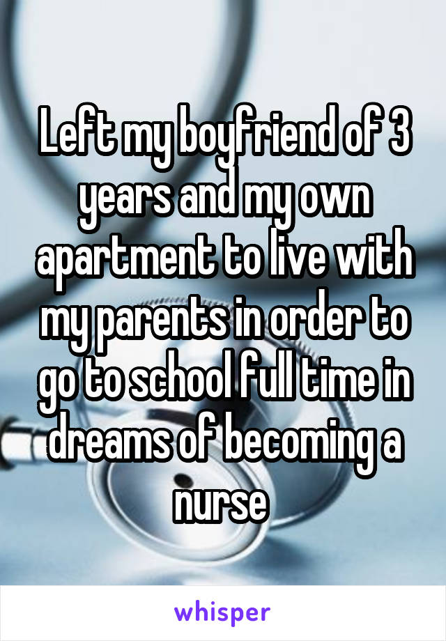 Left my boyfriend of 3 years and my own apartment to live with my parents in order to go to school full time in dreams of becoming a nurse 