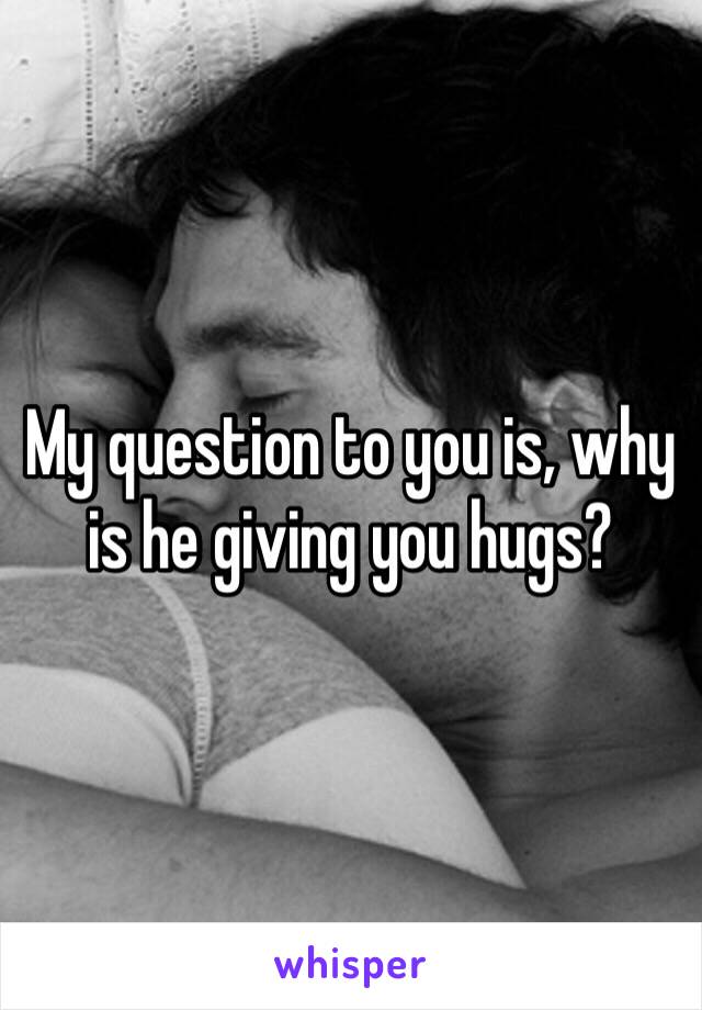 My question to you is, why is he giving you hugs?