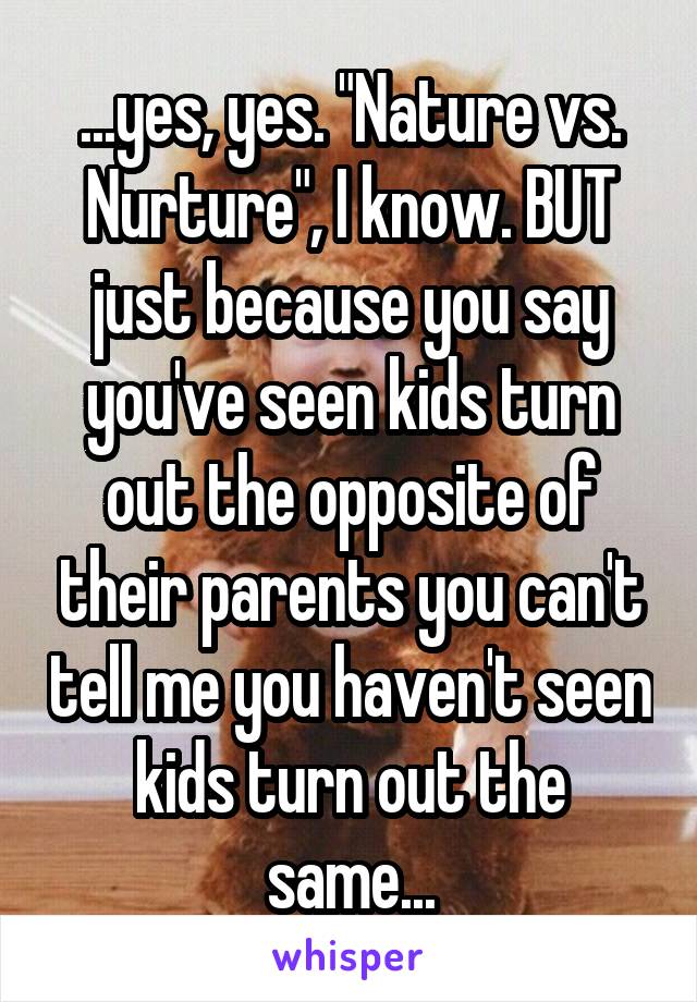 ...yes, yes. "Nature vs. Nurture", I know. BUT just because you say you've seen kids turn out the opposite of their parents you can't tell me you haven't seen kids turn out the same...