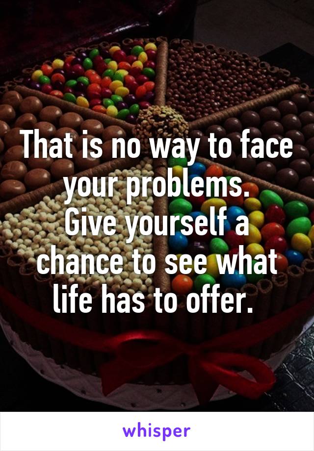 That is no way to face your problems.
Give yourself a chance to see what life has to offer. 