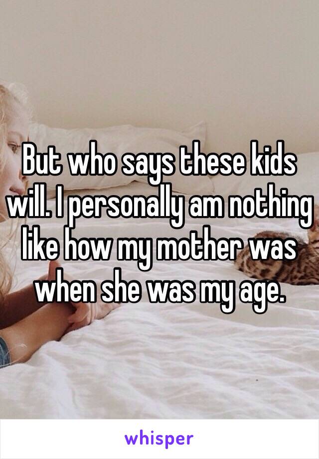 But who says these kids will. I personally am nothing like how my mother was when she was my age. 